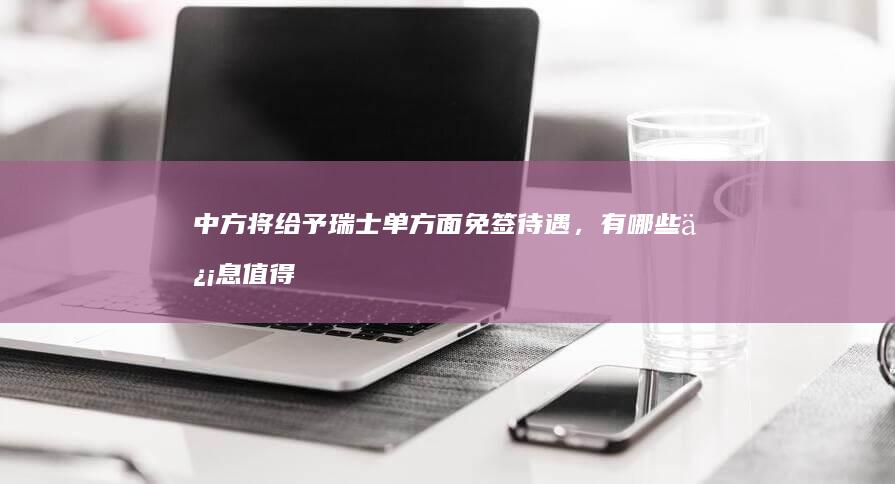 中方将给予瑞士单方面免签待遇，有哪些信息值得关注？