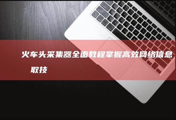 火车头采集器全面教程：掌握高效网络信息抓取技巧